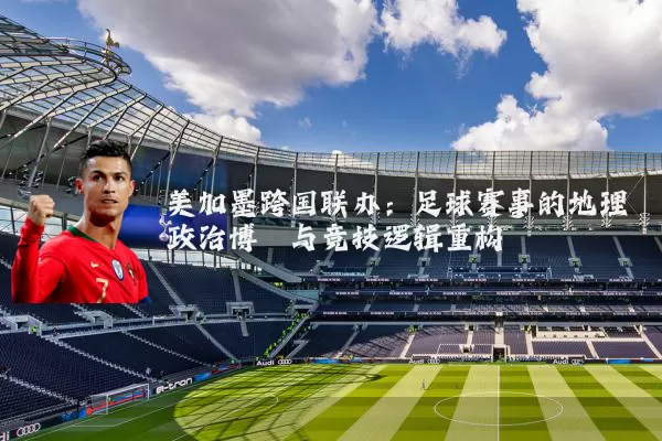 美加墨跨国联办:足球赛事的地理政治博弈与竞技逻辑重构